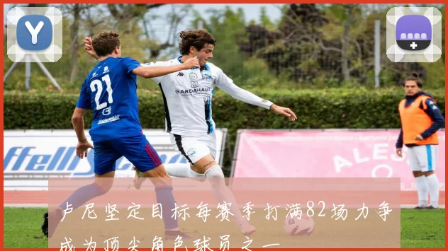 卢尼坚定目标每赛季打满82场力争成为顶尖角色球员之一