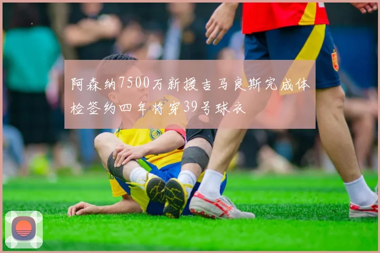 阿森纳7500万新援吉马良斯完成体检签约四年将穿39号球衣