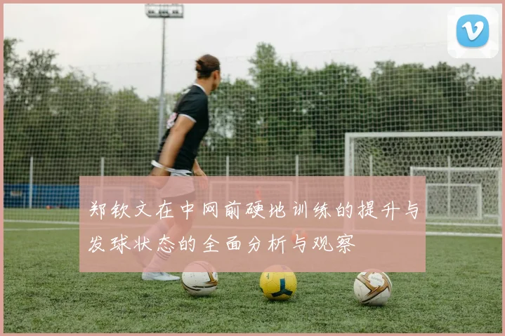 郑钦文在中网前硬地训练的提升与发球状态的全面分析与观察